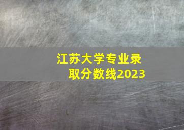 江苏大学专业录取分数线2023