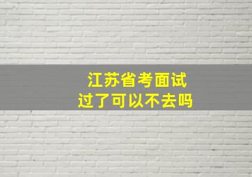 江苏省考面试过了可以不去吗