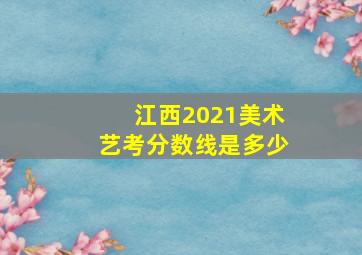 江西2021美术艺考分数线是多少