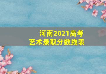 河南2021高考艺术录取分数线表