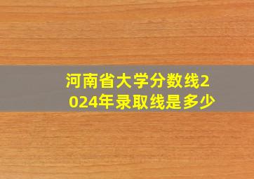 河南省大学分数线2024年录取线是多少