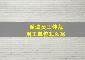 派遣员工仲裁用工单位怎么写