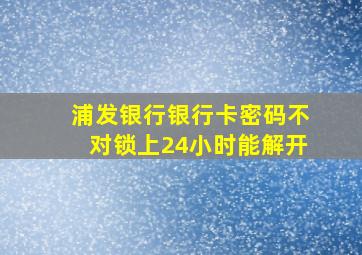 浦发银行银行卡密码不对锁上24小时能解开