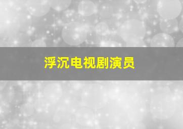 浮沉电视剧演员