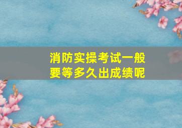 消防实操考试一般要等多久出成绩呢