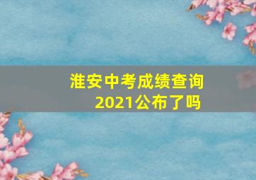 淮安中考成绩查询2021公布了吗