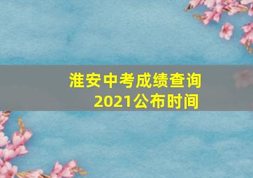 淮安中考成绩查询2021公布时间