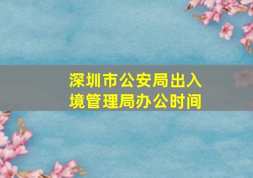 深圳市公安局出入境管理局办公时间