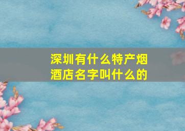 深圳有什么特产烟酒店名字叫什么的