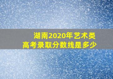 湖南2020年艺术类高考录取分数线是多少