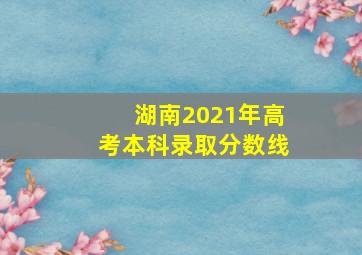 湖南2021年高考本科录取分数线