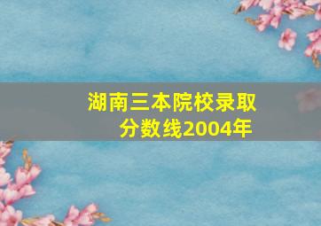 湖南三本院校录取分数线2004年