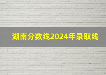 湖南分数线2024年录取线