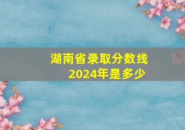 湖南省录取分数线2024年是多少