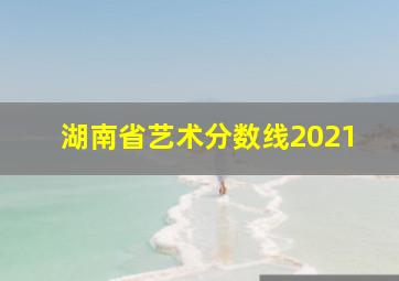 湖南省艺术分数线2021