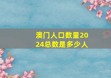 澳门人口数量2024总数是多少人