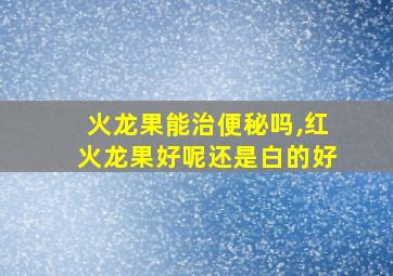 火龙果能治便秘吗,红火龙果好呢还是白的好