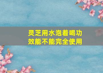 灵芝用水泡着喝功效能不能完全使用