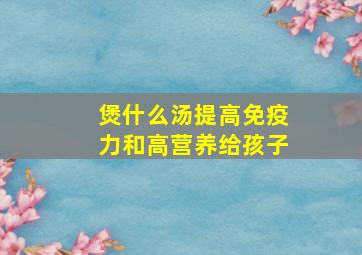 煲什么汤提高免疫力和高营养给孩子