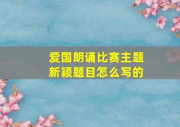 爱国朗诵比赛主题新颖题目怎么写的