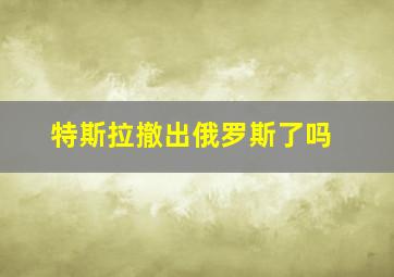 特斯拉撤出俄罗斯了吗