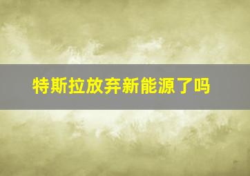 特斯拉放弃新能源了吗