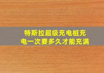 特斯拉超级充电桩充电一次要多久才能充满