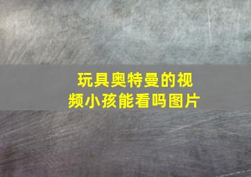 玩具奥特曼的视频小孩能看吗图片