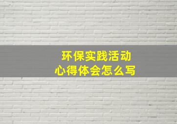 环保实践活动心得体会怎么写