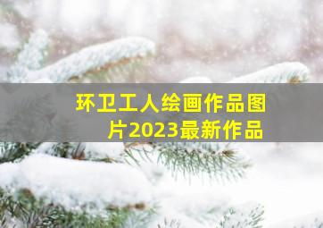 环卫工人绘画作品图片2023最新作品