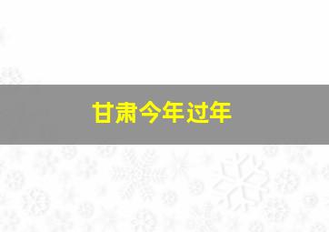 甘肃今年过年