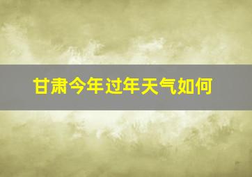 甘肃今年过年天气如何