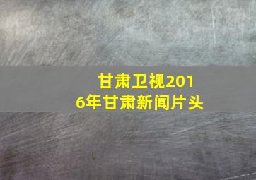 甘肃卫视2016年甘肃新闻片头