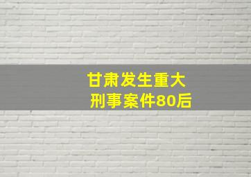 甘肃发生重大刑事案件80后