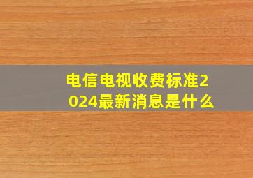 电信电视收费标准2024最新消息是什么