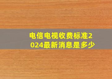 电信电视收费标准2024最新消息是多少