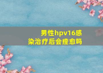 男性hpv16感染治疗后会痊愈吗