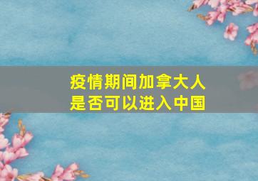 疫情期间加拿大人是否可以进入中国