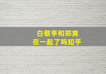 白敬亭和郑爽在一起了吗知乎