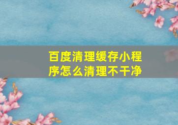 百度清理缓存小程序怎么清理不干净