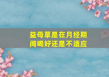 益母草是在月经期间喝好还是不适应