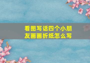 看图写话四个小朋友画画折纸怎么写