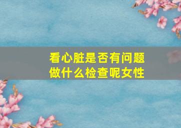 看心脏是否有问题做什么检查呢女性