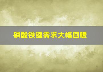 磷酸铁锂需求大幅回暖