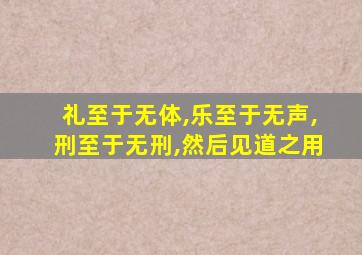 礼至于无体,乐至于无声,刑至于无刑,然后见道之用