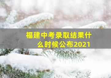 福建中考录取结果什么时候公布2021