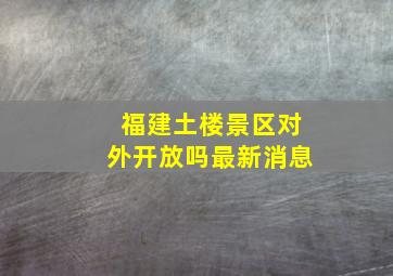 福建土楼景区对外开放吗最新消息