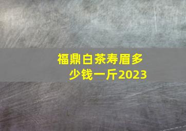 福鼎白茶寿眉多少钱一斤2023