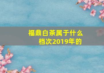 福鼎白茶属于什么档次2019年的