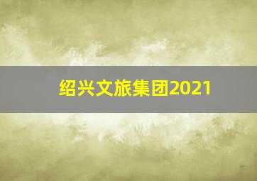 绍兴文旅集团2021